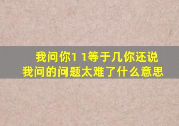 我问你1 1等于几你还说我问的问题太难了什么意思